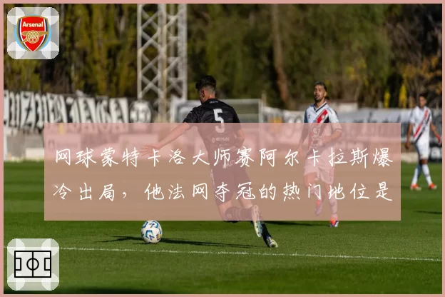 网球蒙特卡洛大师赛阿尔卡拉斯爆冷出局，他法网夺冠的热门地位是否被高估？