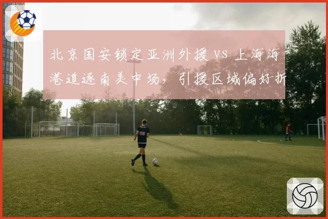 北京国安锁定亚洲外援 vs 上海海港追逐南美中场,引援区域偏好折射战术体系