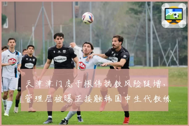 天津津门虎于根伟执教风险陡增,管理层被曝正接触韩国中生代教练