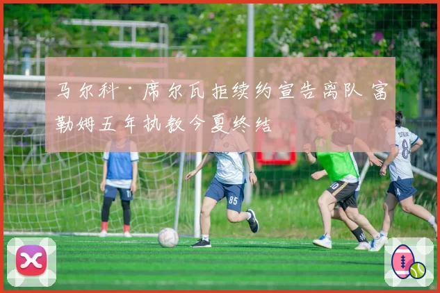 马尔科·席尔瓦拒续约宣告离队 富勒姆五年执教今夏终结