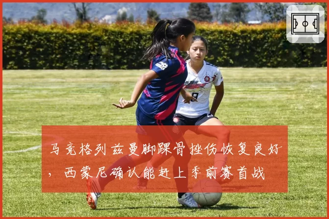 马竞格列兹曼脚踝骨挫伤恢复良好,西蒙尼确认能赶上季前赛首战