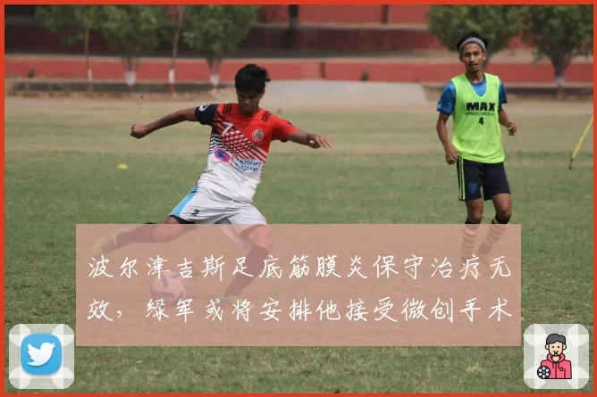 波尔津吉斯足底筋膜炎保守治疗无效,绿军或将安排他接受微创手术