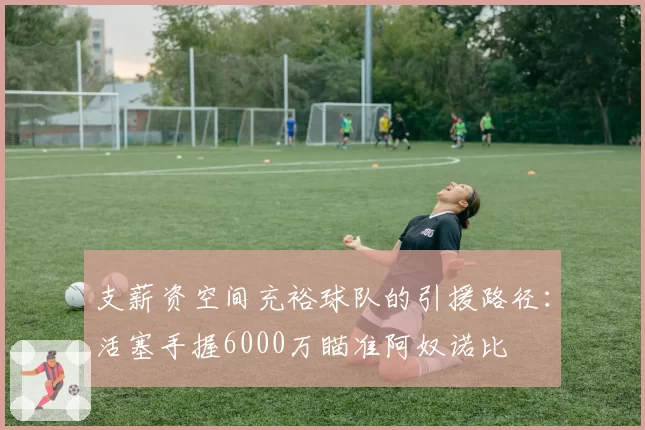 支薪资空间充裕球队的引援路径：活塞手握6000万瞄准阿奴诺比