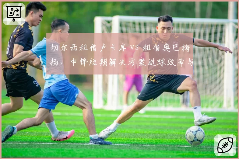 切尔西租借卢卡库 vs 租借奥巴梅扬,中锋短期解决方案进球效率与更衣室影响对比