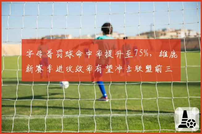 字母哥罚球命中率提升至75%,雄鹿新赛季进攻效率有望冲击联盟前三