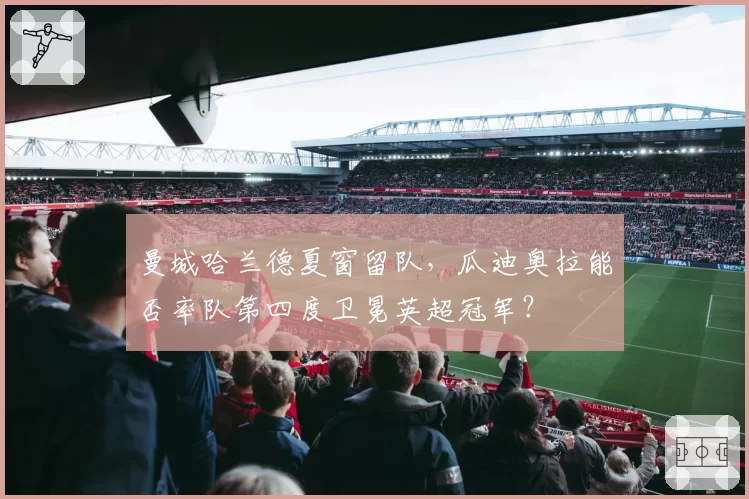 曼城哈兰德夏窗留队，瓜迪奥拉能否率队第四度卫冕英超冠军？