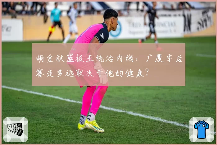 胡金秋篮板王统治内线,广厦季后赛走多远取决于他的健康?