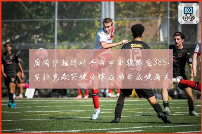 周琦护框时对手命中率骤降至38%,克拉克森突破分球成功率成破局关键