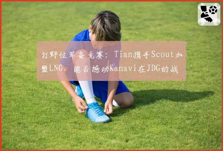 打野位军备竞赛：Tian携手Scout加盟LNG，能否撼动Kanavi在JDG的战术核心地位？