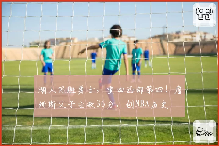 湖人完胜勇士，重回西部第四！詹姆斯父子合砍36分，创NBA历史