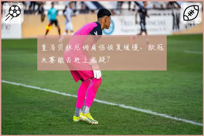 皇马贝林厄姆肩伤恢复缓慢，欧冠决赛能否赶上成疑？