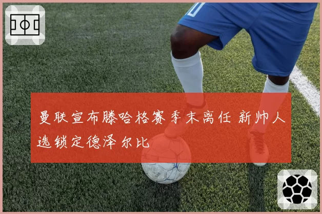 曼联宣布滕哈格赛季末离任 新帅人选锁定德泽尔比