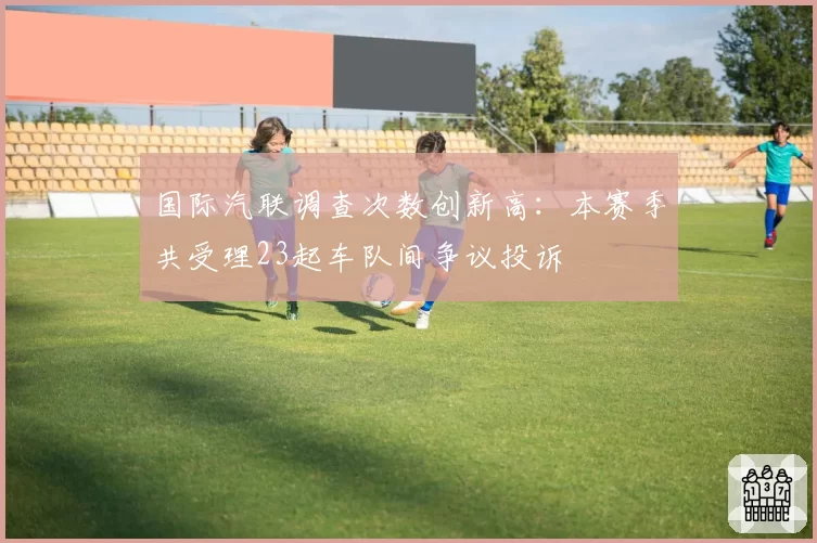 国际汽联调查次数创新高：本赛季共受理23起车队间争议投诉