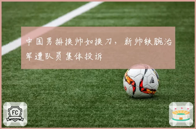 中国男排换帅如换刀，新帅铁腕治军遭队员集体投诉