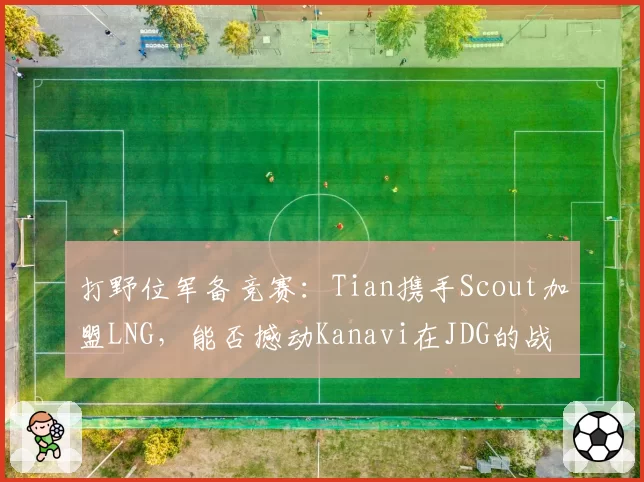 打野位军备竞赛：Tian携手Scout加盟LNG，能否撼动Kanavi在JDG的战术核心地位？