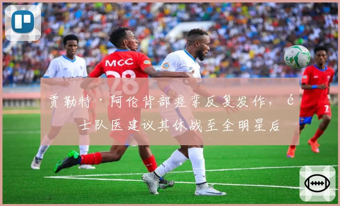 贾勒特·阿伦背部痉挛反复发作,骑士队医建议其休战至全明星后