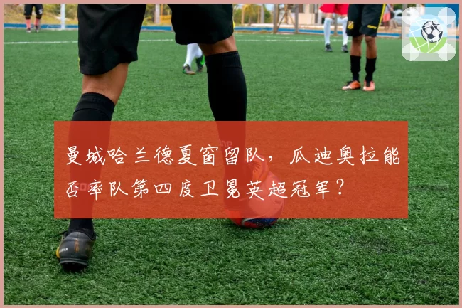 曼城哈兰德夏窗留队，瓜迪奥拉能否率队第四度卫冕英超冠军？