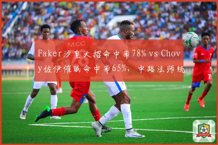 Faker沙皇大招命中率78% vs Chovy佐伊催眠命中率65%,中路法师统治力数据对决
