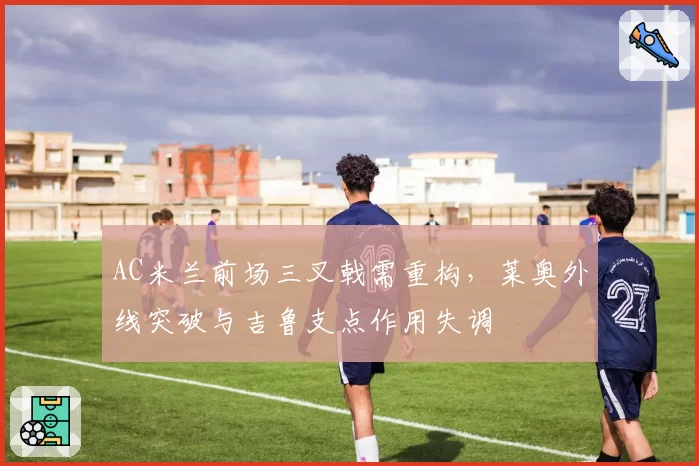 AC米兰前场三叉戟需重构,莱奥外线突破与吉鲁支点作用失调