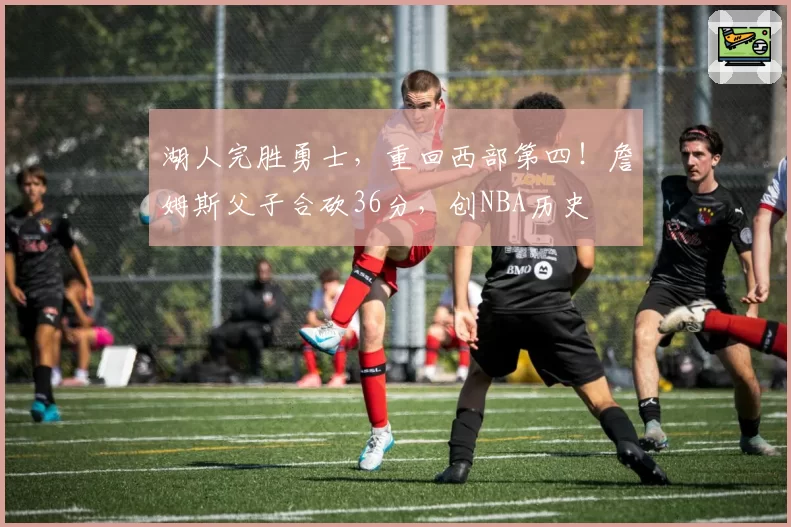 湖人完胜勇士，重回西部第四！詹姆斯父子合砍36分，创NBA历史