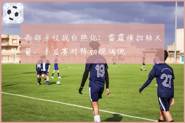 西部卡位战白热化:雷霆横扫助火箭,季后赛对阵初现端倪