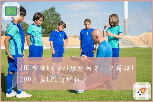 JDG官宣Kanavi续约两年,年薪超1200万成LPL打野标王