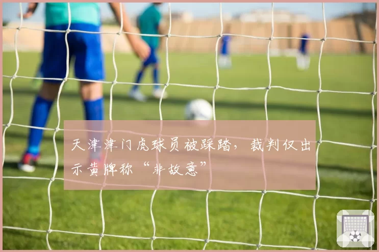 天津津门虎球员被踩踏，裁判仅出示黄牌称“非故意”