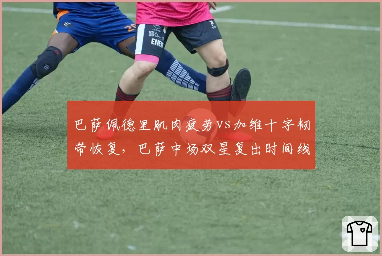 巴萨佩德里肌肉疲劳vs加维十字韧带恢复,巴萨中场双星复出时间线分析