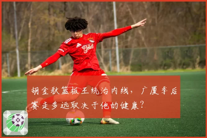 胡金秋篮板王统治内线,广厦季后赛走多远取决于他的健康?