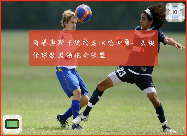 海港奥斯卡续约后状态回勇,关键传球数据领跑全联盟