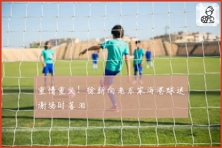 重情重义！徐新向老东家海港球迷谢场时落泪