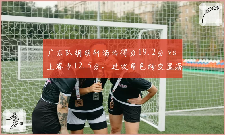 广东队胡明轩场均得分19.2分 vs 上赛季12.5分，进攻角色转变显著