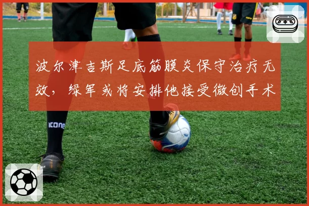 波尔津吉斯足底筋膜炎保守治疗无效,绿军或将安排他接受微创手术