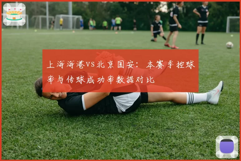 上海海港vs北京国安：本赛季控球率与传球成功率数据对比