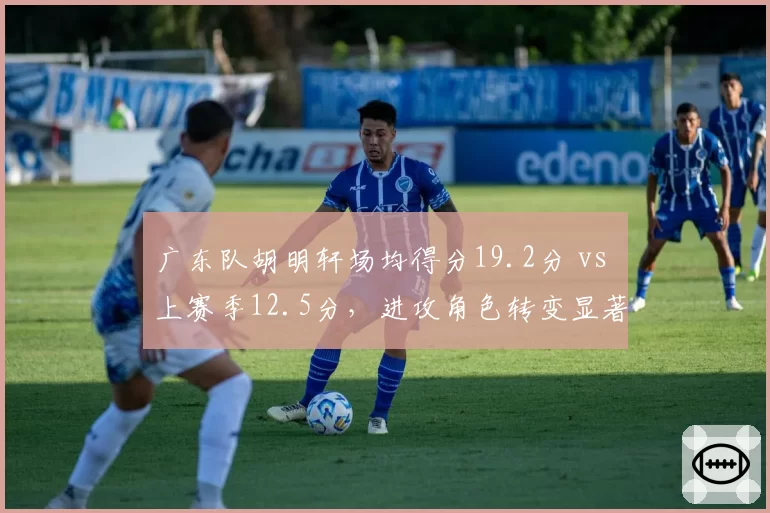 广东队胡明轩场均得分19.2分 vs 上赛季12.5分，进攻角色转变显著