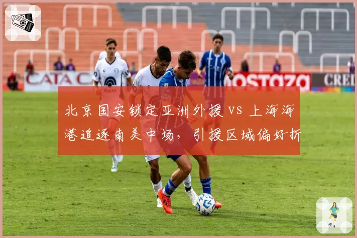 北京国安锁定亚洲外援 vs 上海海港追逐南美中场，引援区域偏好折射战术体系