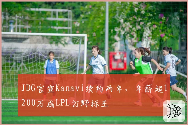 JDG官宣Kanavi续约两年,年薪超1200万成LPL打野标王