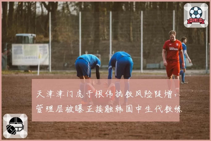 天津津门虎于根伟执教风险陡增,管理层被曝正接触韩国中生代教练