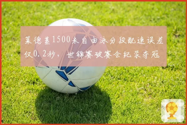 莱德基1500米自由泳分段配速误差仅0.2秒,世锦赛破赛会纪录夺冠