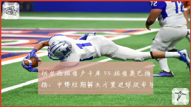 切尔西租借卢卡库 vs 租借奥巴梅扬,中锋短期解决方案进球效率与更衣室影响对比