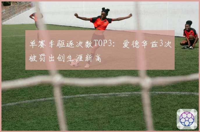 单赛季驱逐次数TOP3：爱德华兹3次被罚出创生涯新高
